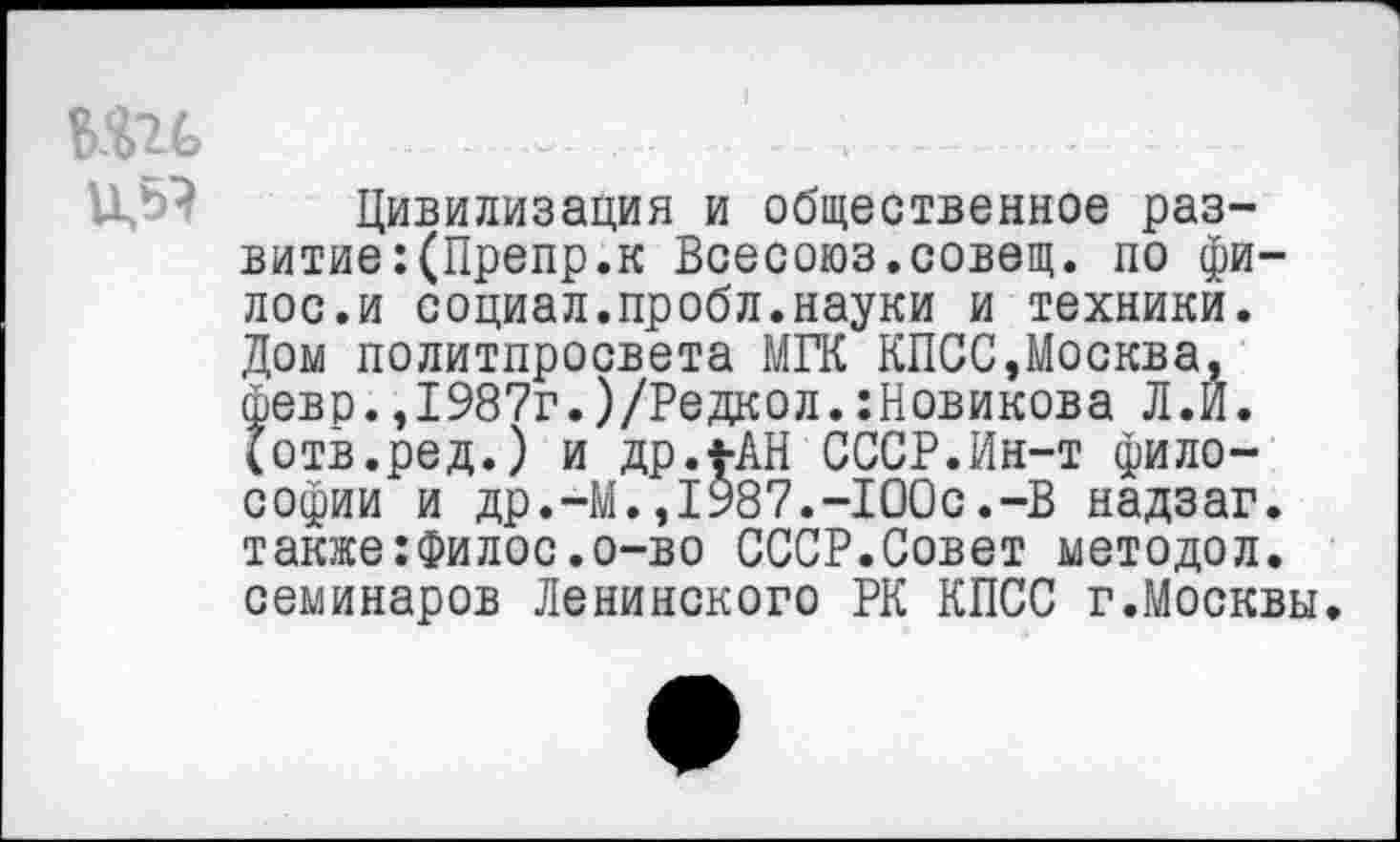 ﻿...— ...... , ---- - -
и,« Цивилизация и общественное развитие :(Препр.к Всесоюз.совещ. по фи-лос.и социал.пробл.науки и техники. Дом политпросвета МГК КПСС,Москва, фево.,1987г.)/Редкол.Новикова Л.И. (отв.ред.) и др.*-АН СССР.Ин-т философии и др.-М.,1987.-100с.-В надзаг. также:Филос.о-во СССР.Совет методол. семинаров Ленинского РК КПСС г.Москвы.